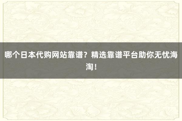 哪个日本代购网站靠谱？精选靠谱平台助你无忧海淘！